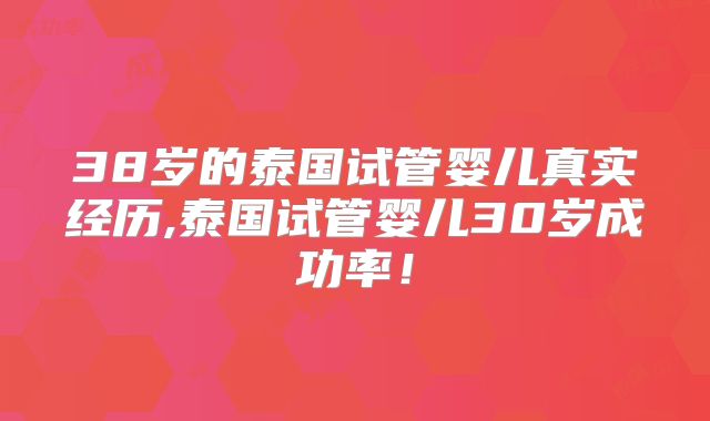 38岁的泰国试管婴儿真实经历,泰国试管婴儿30岁成功率!