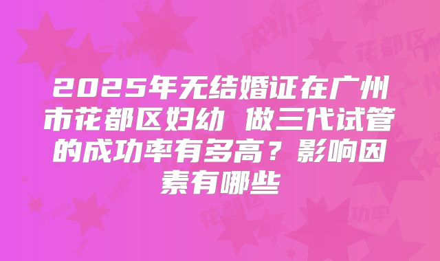 2025年无结婚证在广州市花都区妇幼 做三代试管的成功率有多高?影响因素有哪些
