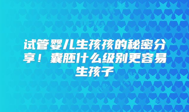 试管婴儿生孩孩的秘密分享!囊胚什么级别更容易生孩子