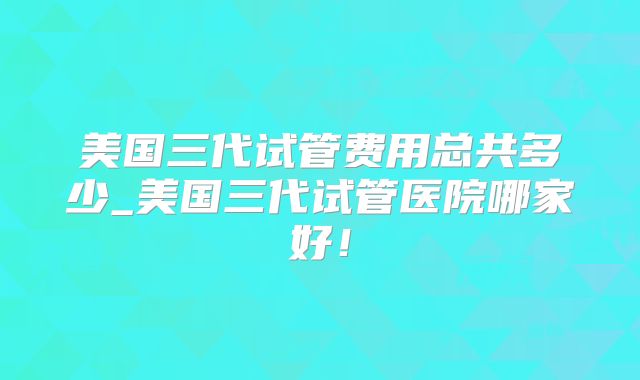 美国三代试管费用总共多少_美国三代试管医院哪家好！