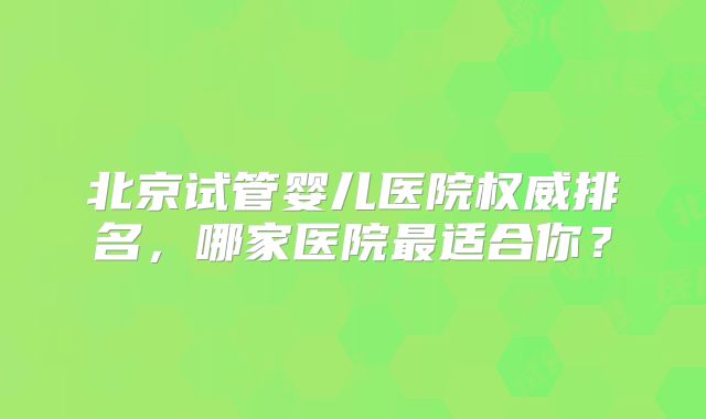 北京试管婴儿医院权威排名,哪家医院最适合你?