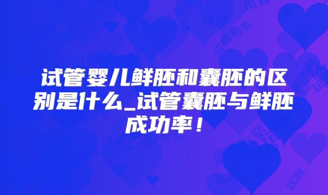 试管婴儿鲜胚和囊胚的区别是什么_试管囊胚与鲜胚成功率！
