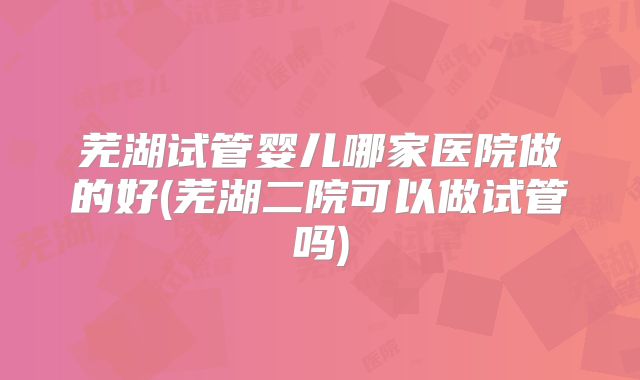 芜湖试管婴儿哪家医院做的好(芜湖二院可以做试管吗)