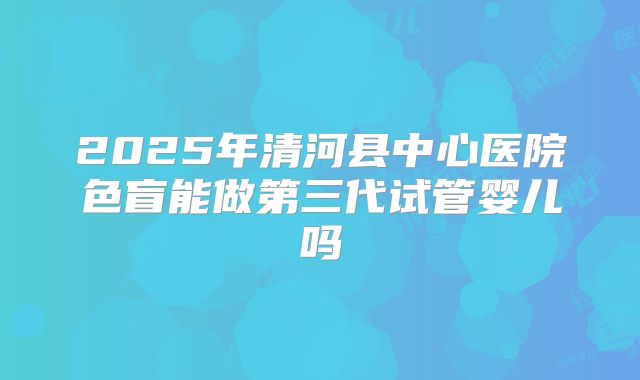 2025年清河县中心医院色盲能做第三代试管婴儿吗