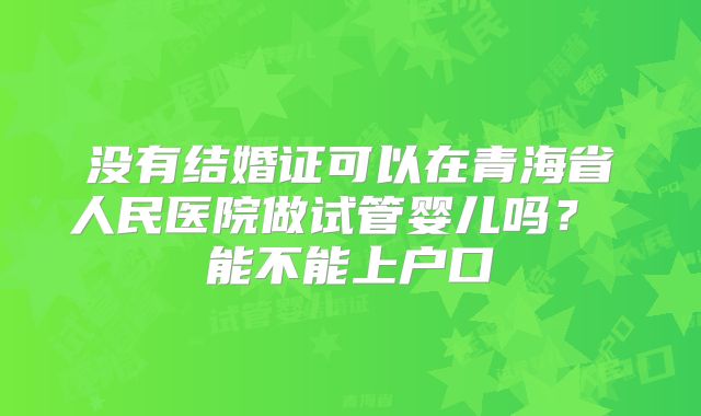没有结婚证可以在青海省人民医院做试管婴儿吗? 能不能上户口