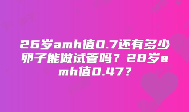 26岁amh值0.7还有多少卵子能做试管吗？28岁amh值0.47？
