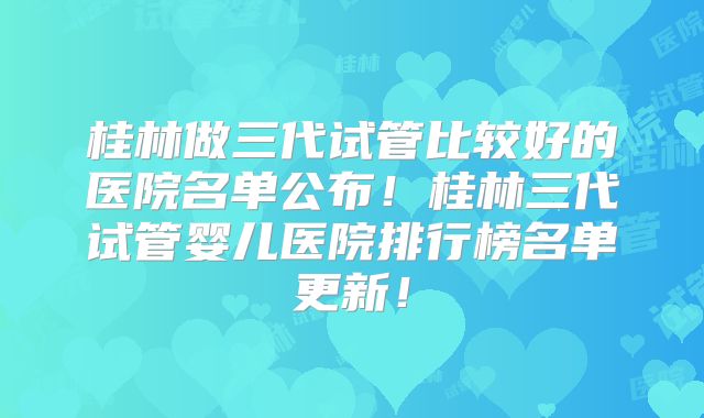 桂林做三代试管比较好的医院名单公布！桂林三代试管婴儿医院排行榜名单更新！