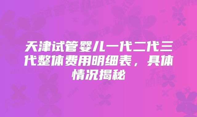 天津试管婴儿一代二代三代整体费用明细表，具体情况揭秘