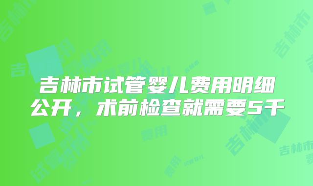 吉林市试管婴儿费用明细公开,术前检查就需要5千