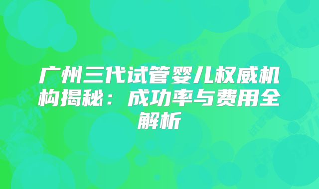 广州三代试管婴儿权威机构揭秘：成功率与费用全解析