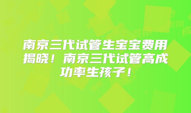 南京三代试管生宝宝费用揭晓！南京三代试管高成功率生孩子！