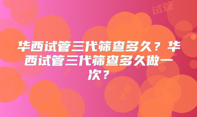 华西试管三代筛查多久？华西试管三代筛查多久做一次？