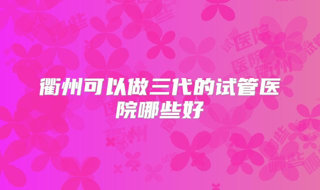 衢州可以做三代的试管医院哪些好