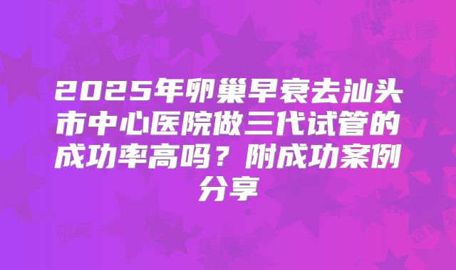 2025年卵巢早衰去汕头市中心医院做三代试管的成功率高吗?附成功案例分享