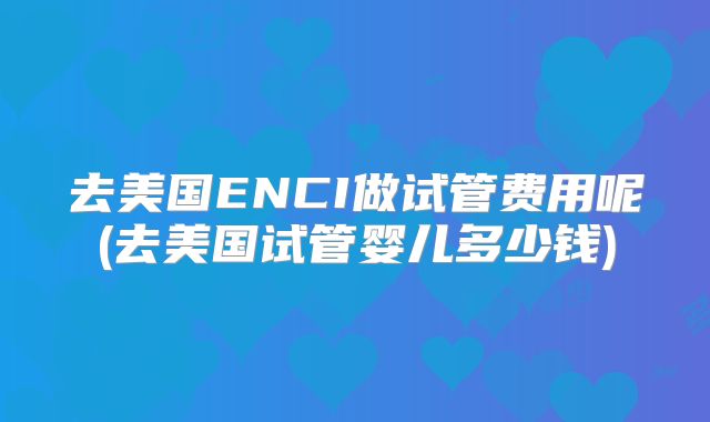 去美国ENCI做试管费用呢(去美国试管婴儿多少钱)