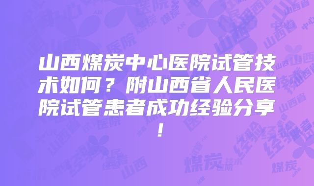 山西煤炭中心医院试管技术如何?附山西省人民医院试管患者成功经验分享!