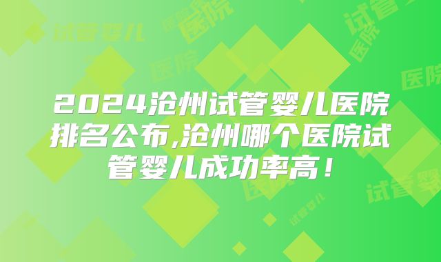 2024沧州试管婴儿医院排名公布,沧州哪个医院试管婴儿成功率高！