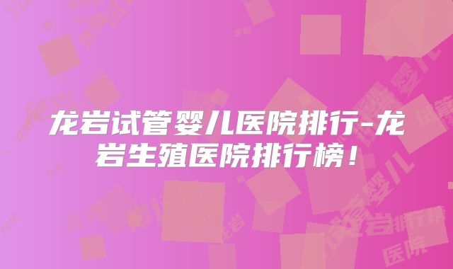 龙岩试管婴儿医院排行-龙岩生殖医院排行榜！