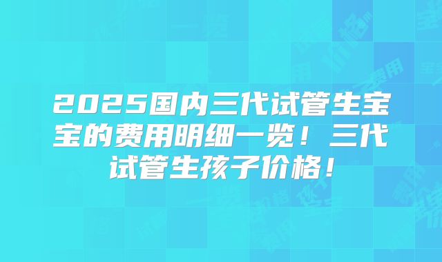 2025国内三代试管生宝宝的费用明细一览!三代试管生孩子价格!