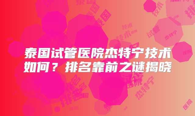 泰国试管医院杰特宁技术如何？排名靠前之谜揭晓