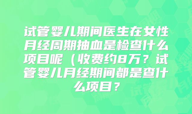 试管婴儿期间医生在女性月经周期抽血是检查什么项目呢（收费约8万？试管婴儿月经期间都是查什么项目？
