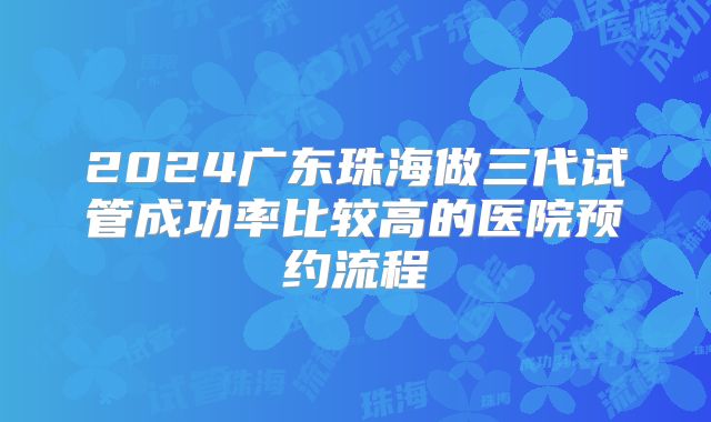 2024广东珠海做三代试管成功率比较高的医院预约流程
