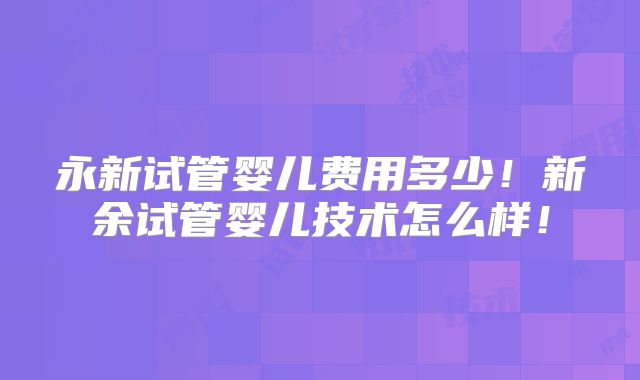 永新试管婴儿费用多少！新余试管婴儿技术怎么样！