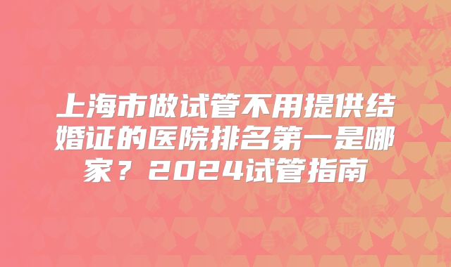 上海市做试管不用提供结婚证的医院排名第一是哪家？2024试管指南