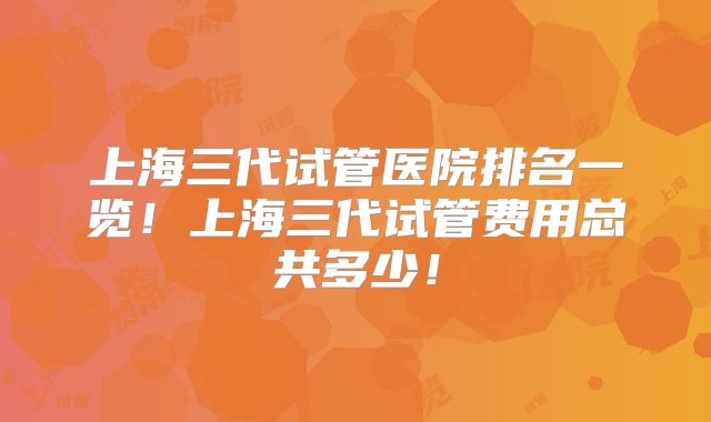 上海三代试管医院排名一览！上海三代试管费用总共多少！