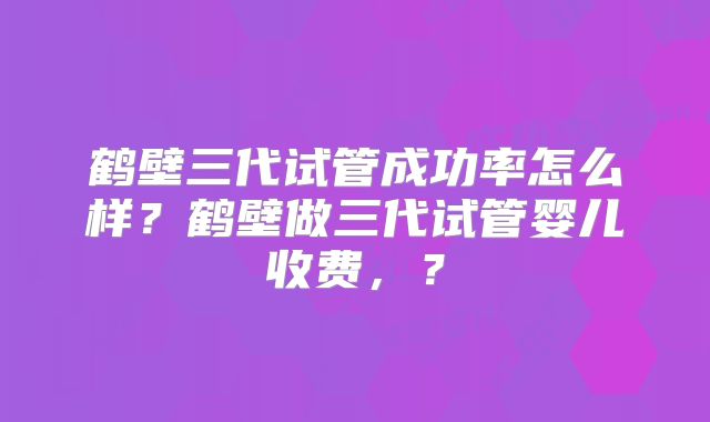 鹤壁三代试管成功率怎么样？鹤壁做三代试管婴儿收费，？