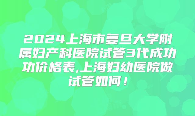 2024上海市复旦大学附属妇产科医院试管3代成功功价格表,上海妇幼医院做试管如何！