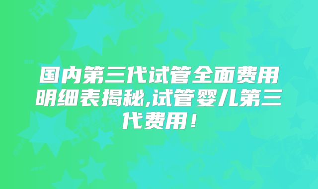 国内第三代试管全面费用明细表揭秘,试管婴儿第三代费用!