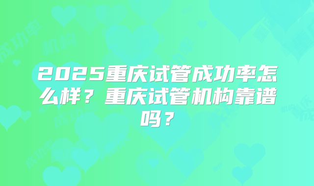 2025重庆试管成功率怎么样？重庆试管机构靠谱吗？