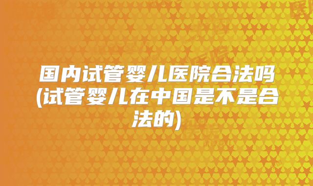 国内试管婴儿医院合法吗(试管婴儿在中国是不是合法的)