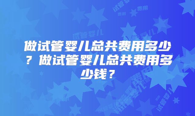 做试管婴儿总共费用多少？做试管婴儿总共费用多少钱？