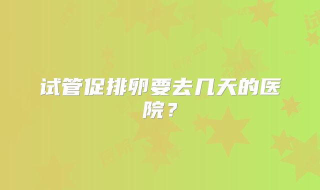 试管促排卵要去几天的医院?