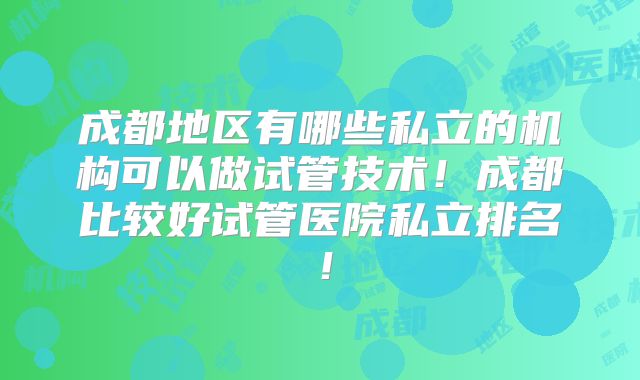 成都地区有哪些私立的机构可以做试管技术!成都比较好试管医院私立排名!