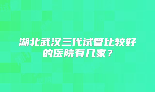 湖北武汉三代试管比较好的医院有几家？