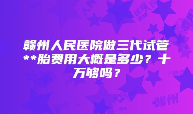 赣州人民医院做三代试管**胎费用大概是多少？十万够吗？