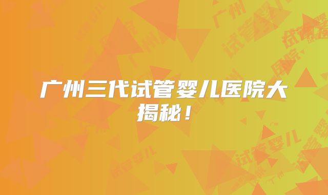 广州三代试管婴儿医院大揭秘！
