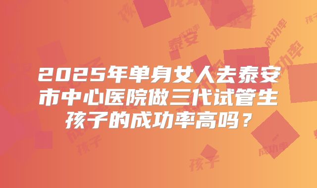 2025年单身女人去泰安市中心医院做三代试管生孩子的成功率高吗?