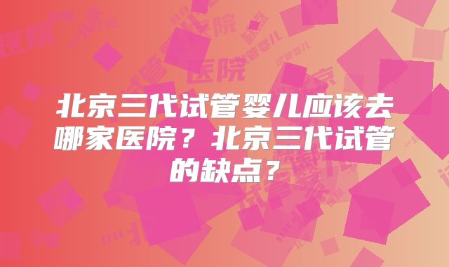 北京三代试管婴儿应该去哪家医院?北京三代试管的缺点?