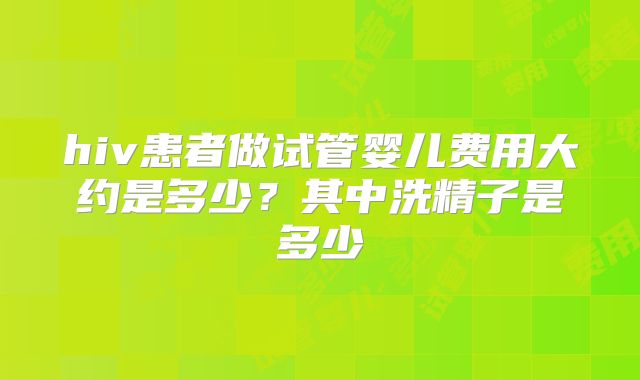 hiv患者做试管婴儿费用大约是多少?其中洗精子是多少
