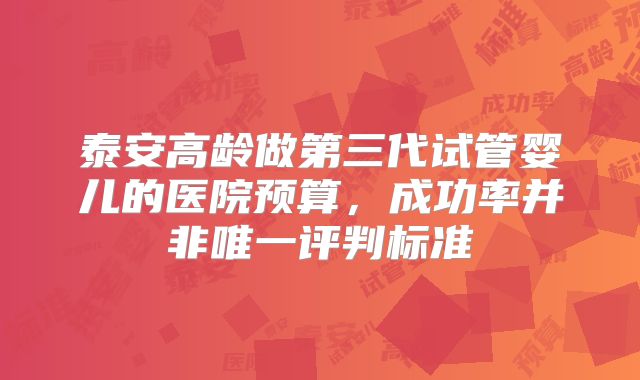 泰安高龄做第三代试管婴儿的医院预算，成功率并非唯一评判标准