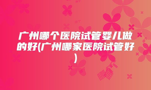 广州哪个医院试管婴儿做的好(广州哪家医院试管好)