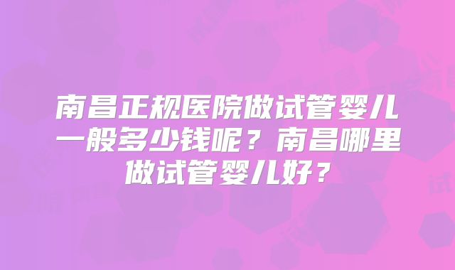 南昌正规医院做试管婴儿一般多少钱呢？南昌哪里做试管婴儿好？
