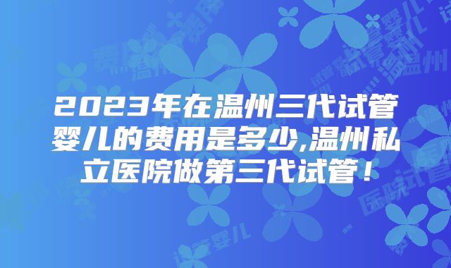 2023年在温州三代试管婴儿的费用是多少,温州私立医院做第三代试管!