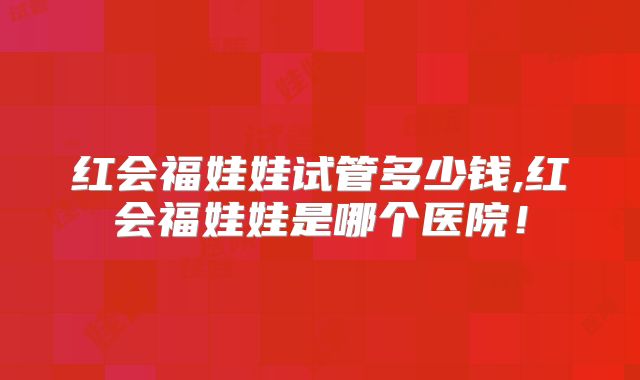 红会福娃娃试管多少钱,红会福娃娃是哪个医院！