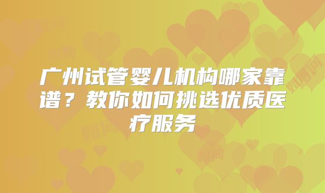 广州试管婴儿机构哪家靠谱？教你如何挑选优质医疗服务