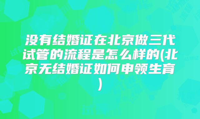 没有结婚证在北京做三代试管的流程是怎么样的(北京无结婚证如何申领生育)